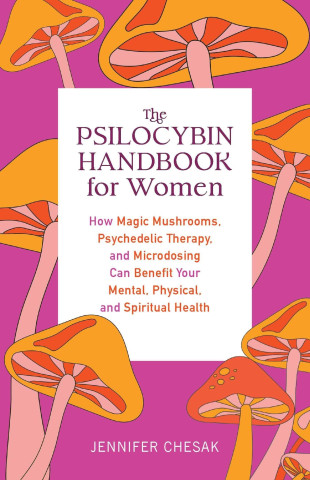 The Psilocybin Handbook for Women: How Magic Mushrooms, Psychedelic Therapy, and Microdosing Can Benefit Your Mental, Physical, and Spiritual Health