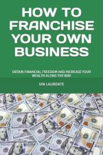 How to Franchise Your Own Business: Obtain Financial Freedom and Increase Your Wealth Along the Way