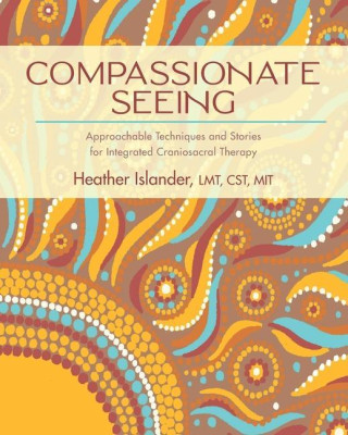 Compassionate Seeing: Approachable Techniques and Stories for Integrated Craniosacral Therapy