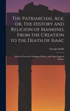 The Patriarchal age; or, The History and Religion of Mankind, From the Creation to the Death of Isaac: Deduced From the Writings of Moses, and Other I