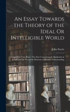 An Essay Towards the Theory of the Ideal Or Intelligible World: Design'd for Two Parts: The First Considering It Absolutely in It Self, and the Second