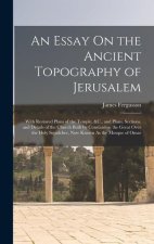 An Essay On the Ancient Topography of Jerusalem: With Restored Plans of the Temple, &C., and Plans, Sections, and Details of the Church Built by Const