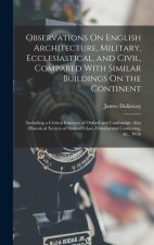 Observations On English Architecture, Military, Ecclesiastical, and Civil, Compared With Similar Buildings On the Continent: Including a Critical Itin