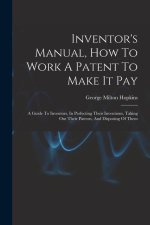 Inventor's Manual, How To Work A Patent To Make It Pay: A Guide To Inventors, In Perfecting Their Inventions, Taking Out Their Patents, And Disposing