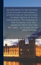 An Appendix to the History of Scotland. Containing, I. A Detection of the Actions of Mary Queen of Scots, Concerning the Murder of her Husband, and he