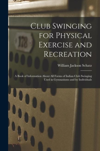 Club Swinging for Physical Exercise and Recreation: A Book of Information About All Forms of Indian Club Swinging Used in Gymnasiums and by Individual