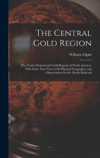 The Central Gold Region: The Grain, Pastoral and Gold Regions of North America. With Some New Views of Its Physical Geography; and Observations