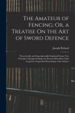 The Amateur of Fencing; Or, a Treatise On the Art of Sword Defence: Theoretically and Experimentally Explained Upon New Principles; Designed Chiefly f