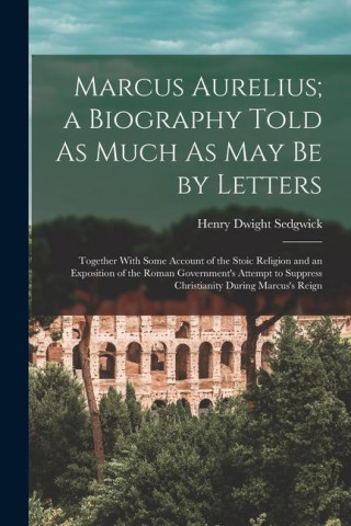 Marcus Aurelius; a Biography Told As Much As May Be by Letters: Together With Some Account of the Stoic Religion and an Exposition of the Roman Govern