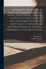 10 Sermons Preached by That Late Learned and rev. Divine John Donne, Doctor in Divinity, Once Dean of the Cathedral Church of Saint Paul's. Chosen Fro