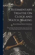 A Rudimentary Treatise On Clock and Watch Making: With a Chapter On Church Clocks; and an Account of the Proceedings Respecting the Great Westminster