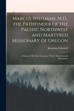 Marcus Whitman, M.D., the Pathfinder of the Pacific Northwest and Martyred Missionary of Oregon: A Sketch of His Life, Character, Work, Massacre, and