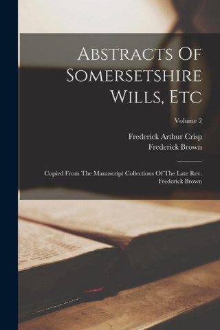 Abstracts Of Somersetshire Wills, Etc: Copied From The Manuscript Collections Of The Late Rev. Frederick Brown; Volume 2