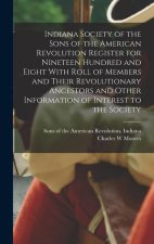 Indiana Society of the Sons of the American Revolution Register for Nineteen Hundred and Eight With Roll of Members and Their Revolutionary Ancestors