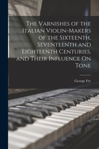 The Varnishes of the Italian Violin-Makers of the Sixteenth, Seventeenth and Eighteenth Centuries, and Their Influence On Tone