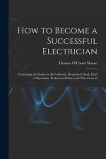 How to Become a Successful Electrician: Containing the Studies to Be Followed, Methods of Work, Field of Operation, Professional Ethics and Wise Couns