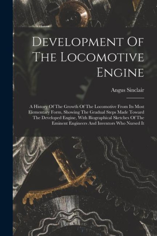 Development Of The Locomotive Engine: A History Of The Growth Of The Locomotive From Its Most Elementary Form, Showing The Gradual Steps Made Toward T