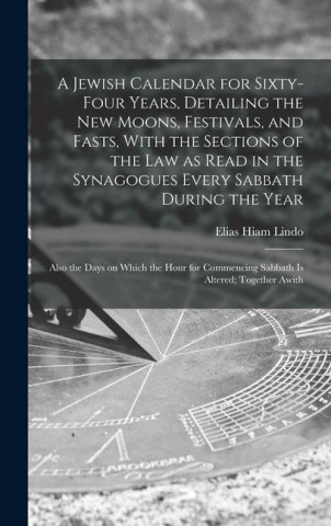 A Jewish Calendar for Sixty-four Years, Detailing the new Moons, Festivals, and Fasts, With the Sections of the law as Read in the Synagogues Every Sa