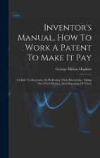 Inventor's Manual, How To Work A Patent To Make It Pay: A Guide To Inventors, In Perfecting Their Inventions, Taking Out Their Patents, And Disposing