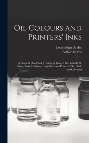 Oil Colours and Printers' Inks: A Practical Handbook Treating of Linseed Oil, Boiled Oil, Paints, Artists' Colours, Lampblack and Printers' Inks, Blac