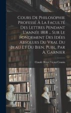 Cours De Philosophie Professé ? La Faculté Des Lettres Pendant L'année 1818 ... Sur Le Fondement Des Idées Absolues Du Vrai, Du Beau Et Du Bien, Publ.