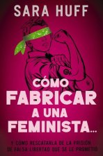 Cómo Fabricar a Una Feminista...: Y Cómo Rescatarla de la Prisión de Falsa Libertad Que Se Le Prometió