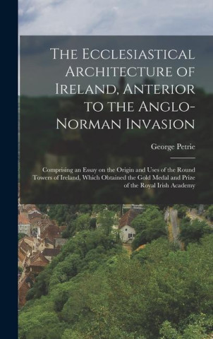 The Ecclesiastical Architecture of Ireland, Anterior to the Anglo-Norman Invasion; Comprising an Essay on the Origin and Uses of the Round Towers of I