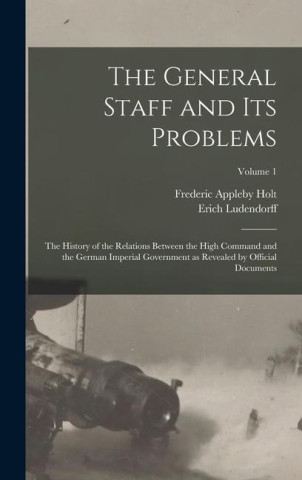 The General Staff and its Problems; the History of the Relations Between the High Command and the German Imperial Government as Revealed by Official D