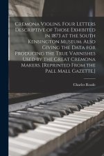 Cremona Violins. Four Letters Descriptive of Those Exhibited in 1873 at the South Kensington Museum. Also Giving the Data for Producing the True Varni