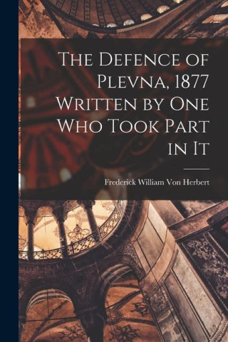 The Defence of Plevna, 1877 Written by one who Took Part in It