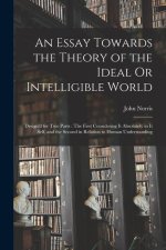 An Essay Towards the Theory of the Ideal Or Intelligible World: Design'd for Two Parts: The First Considering It Absolutely in It Self, and the Second