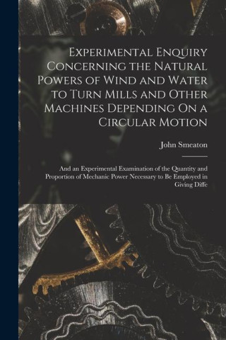 Experimental Enquiry Concerning the Natural Powers of Wind and Water to Turn Mills and Other Machines Depending On a Circular Motion: And an Experimen