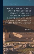 Archaeologia Graeca, Or the Antiquities of Greece. to Which Is Added, an Appendix, Containing a Concise History of the Grecian States [&c.] by G. Dunb