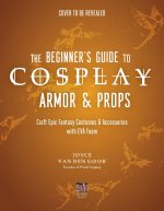 The Beginner's Guide to Cosplay Armor & Props: Craft Epic Fantasy Costumes and Accessories with Eva Foam