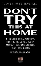 Don't Try This at Home: A Master Metalsmith's Most Gruesome, Gory and Gut-Busting Stories from the Lathe