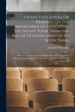 Infant Education; Or Remarks On the Importance of Educating the Infant Poor, From the Age of Eighteen Months to Seven Years: With an Account of the Sp