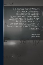 A Companion To Wood's Algebra, Containing Solutions Of Various Questions And Problems In Algebra And Forming A Key To The Chief Difficulties Found In