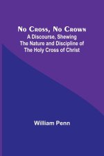 No Cross, No Crown ; A Discourse, Shewing the Nature and Discipline of the Holy Cross of Christ