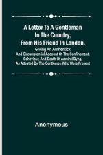 A Letter to a Gentleman in the Country, from His Friend in London, Giving an Authentick and Circumstantial Account of the Confinement, Behaviour, and