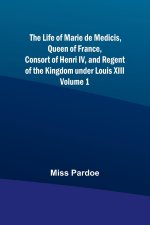 The Life of Marie de Medicis, Queen of France, Consort of Henri IV, and Regent of the Kingdom under Louis XIII - Volume 1