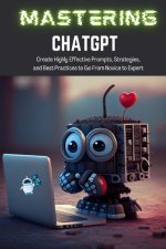 Mastering ChatGPT: Create Highly Effective Prompts, Strategies, and Best Practices to Go From Novice to Expert