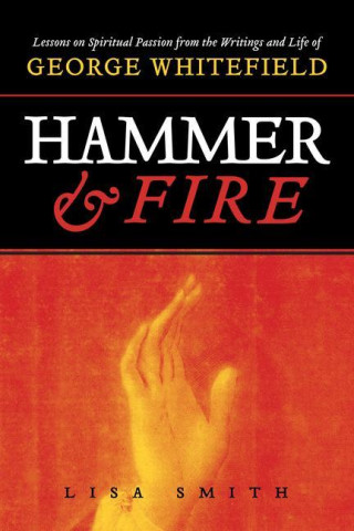 Hammer and Fire: Lessons on Spiritual Passion from the Writings and Life of George Whitefield