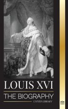 Louis XVI: The Biography of the Last French King, Revolution and the Fall of the Monarchy