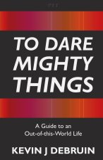 To Dare Mighty Things: A Guide to an Out-Of-this-World Life