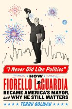 I Never Did Like Politics: How Fiorello Laguardia Became America's Mayor, and Why He Still Matters