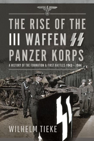 The Rise of the III Waffen SS Panzer Korps: A History of the Formation and First Battles, 1943 - 1944