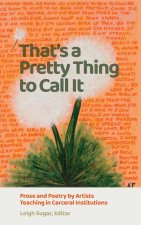 That`s a Pretty Thing to Call It – Prose and Poetry by Artists Teaching in Carceral Institutions