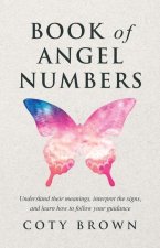 Book of Angel Numbers: Understand Their Meanings, Interpret the Signs, and Learn How to Follow Your Guidance