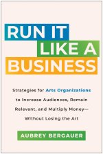 Run It Like a Business: Strategies for Arts Organizations to Increase Audiences, Remain Relevant, and Mu Ltiply Moneywithout Losing the Art