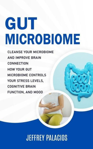 Gut Microbiome: Cleanse Your Microbiome and Improve Brain Connection (How Your Gut Microbiome Controls Your Stress Levels, Cognitive B